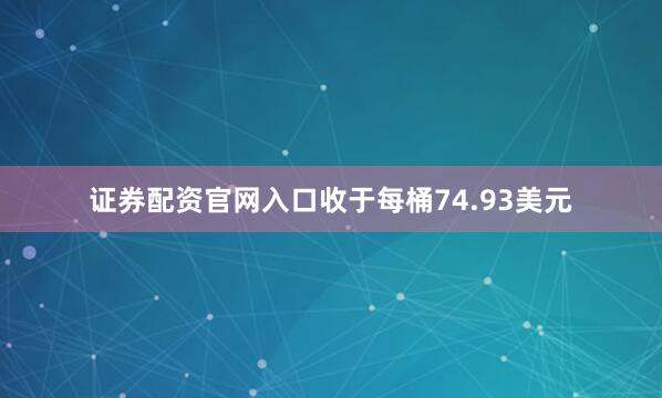 证券配资官网入口收于每桶74.93美元