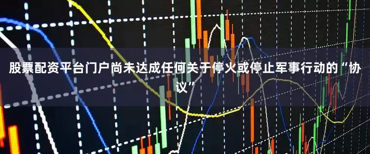 股票配资平台门户尚未达成任何关于停火或停止军事行动的“协议”