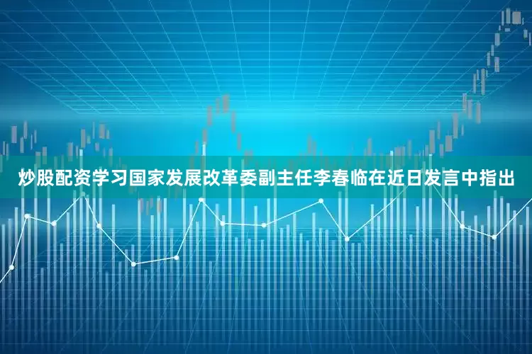 炒股配资学习国家发展改革委副主任李春临在近日发言中指出