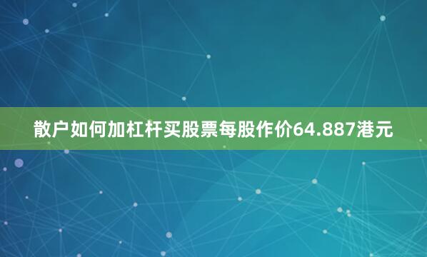 散户如何加杠杆买股票每股作价64.887港元
