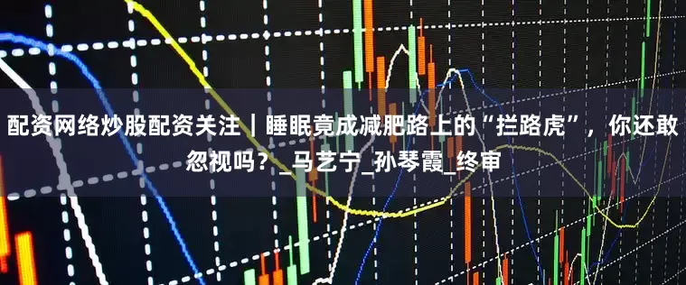 配资网络炒股配资关注｜睡眠竟成减肥路上的“拦路虎”，你还敢忽视吗？_马艺宁_孙琴霞_终审