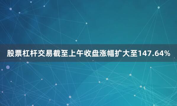 股票杠杆交易截至上午收盘涨幅扩大至147.64%