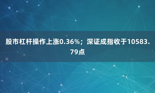 股市杠杆操作上涨0.36%；深证成指收于10583.79点