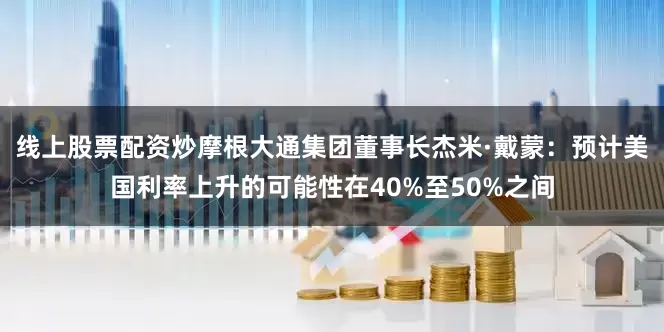线上股票配资炒摩根大通集团董事长杰米·戴蒙：预计美国利率上升的可能性在40%至50%之间