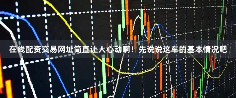 在线配资交易网址简直让人心动啊！先说说这车的基本情况吧