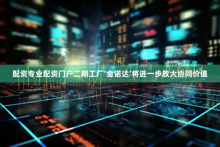 配资专业配资门户二期工厂‘金诺达’将进一步放大协同价值