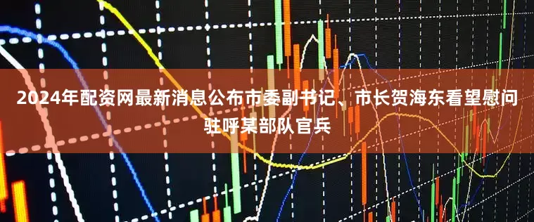 2024年配资网最新消息公布市委副书记、市长贺海东看望慰问驻呼某部队官兵