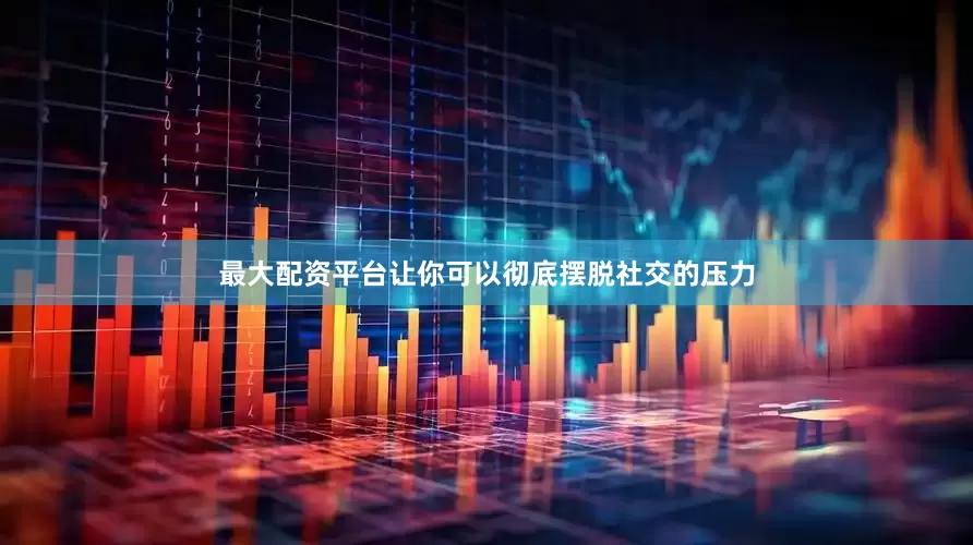 最大配资平台让你可以彻底摆脱社交的压力